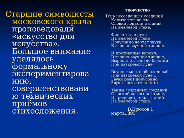  ТВОРЧЕСТВО  Тень несозданных созданий  Колыхается во сне,  Словно лопасти латаний  На эмалевой стене.   Фиолетовые руки  На эмалевой стене  Полусонно чертят звуки  В звонко-звучной тишине.   И прозрачные киоски,  В звонко-звучной тишине,  Вырастают, словно блестки,  При лазоревой луне.   Всходит месяц обнаженный  При лазоревой луне...  Звуки реют полусонно,  Звуки ластятся ко мне.   Тайны созданных созданий  С лаской ластятся ко мне,  И трепещет тень латаний  На эмалевой стене.   В.Брюсов 1 марта1895     Старшие символисты московского крыла проповедовали «искусство для искусства». Большое внимание уделялось формальному экспериментированию, совершенствованию технических приёмов стихосложения. 