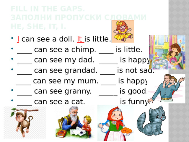 Fill in the gaps.  Заполни пропуски словами he, she, it, i. I  can see a doll. It is little. ____ can see a chimp. ____ is little. ____ can see my dad. _____ is happy. ____ can see grandad. ____ is not sad.  ____ can see my mum. ____ is happy. ____ can see granny. _____ is good. ____ can see a cat. _____ is funny. 