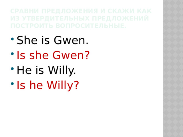 Сравни предложения и скажи как из утвердительных предложений построить вопросительные. She is Gwen. Is she Gwen? He is Willy. Is he Willy? 