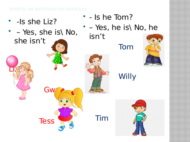 Ответь на вопросы по образцу    - Is he Tom? – Yes, he is\ No, he isn’t  Tom   Willy   Tim  -Is she Liz? – Yes, she is\ No, she isn’t    Liz  Gwen  Tess 