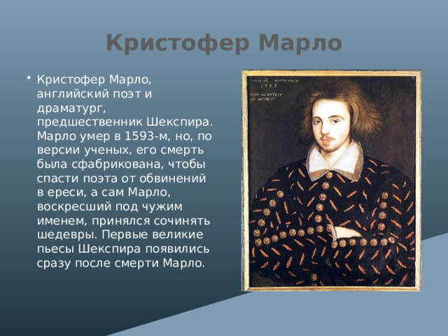 Кристофер Марло Кристофер Марло, английский поэт и драматург, предшественник Шекспира. Марло умер в 1593-м, но, по версии ученых, его смерть была сфабрикована, чтобы спасти поэта от обвинений в ереси, а сам Марло, воскресший под чужим именем, принялся сочинять шедевры. Первые великие пьесы Шекспира появились сразу после смерти Марло. 