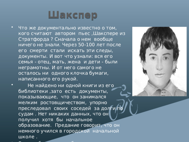 Шакспер Что же документально известно о том, кого считают автором пьес ,Шакспере из Стратфорда ? Сначала о нем вообще ничего не знали. Через 50-100 лет после его смерти стали искать эти следы, документы. И вот что узнали: вся его семья - отец, мать, жена и дети - были неграмотны. И от него самого не осталось ни одного клочка бумаги, написанного его рукой.  Не найдено ни одной книги из его библиотеки ,зато есть документы, показывающие, что он занимался мелким ростовщичеством, упорно преследовал своих соседей за долги по судам . Нет никаких данных, что он получил хотя бы начальное образование. Предание говорит, что он немного учился в городской начальной школе . Все это было тогда обычным явлением, но где же он мог обрести высочайшую, ни с чем не сравнимую образованность , эрудицию, знание языков и т. д.? 