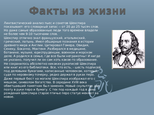 Факты из жизни Лингвистический анализ пьес и сонетов Шекспира показывает: его словарный запас -- от 20 до 25 тысяч слов. Но даже самые образованные люди того времени владели не более чем 9-10 тысячами слов. Шекспир отлично знал французский, итальянский, греческий, латынь. Имел обширные познания в истории древнего мира и Англии. Цитировал Гомера, Овидия, Сенеку, Бокаччо, Монтеня .Разбирался в медицине, ботанике, музыке, юриспруденции, военном и морском деле. А родился в семье, где все были неграмотны! И нигде не указано, получил ли он сам хоть какое-то образование. Не сохранилось абсолютно никаких рукописей Шекспира или книг из его библиотеки. Все, что есть, - шесть подписей под деловыми бумагами, написанные человеком, который, судя по неровному почерку, редко держал в руках перо. Даже первый бюст на могиле Шекспира изображал его с мешком, символом богатства. В середине XVIII века обветшавший памятник был заменен. Новый скульптор дал поэту в руки перо и бумагу. С тех пор каждый год в день рождения Шекспира старое птичье перо статуе меняют на новое. 