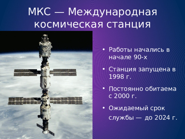 МКС — Международная космическая станция Работы начались в начале 90-х Станция запущена в 1998 г. Постоянно обитаема с 2000 г. Ожидаемый срок службы —  до 2024 г. 