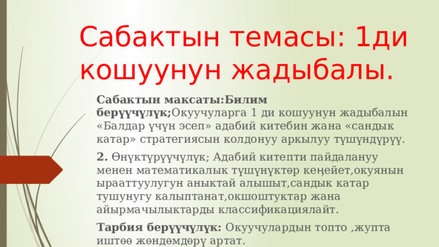 Сабактын темасы: 1ди кошуунун жадыбалы. Сабактын максаты:Билим берүүчүлүк; Окуучуларга 1 ди кошуунун жадыбалын «Балдар үчүн эсеп» адабий китебин жана «сандык катар» стратегиясын колдонуу аркылуу түшүндүрүү. 2. Ѳнүктүрүүчүлүк; Адабий китепти пайдалануу менен математикалык түшүнүктѳр кеӊейет,окуянын ырааттуулугун аныктай алышыт,сандык катар тушунугу калыптанат,окшоштуктар жана айырмачылыктарды классификациялайт. Тарбия берүүчүлүк: Окуучулардын топто ,жупта иштѳѳ жѳндѳмдѳрү артат. 