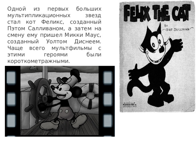Одной из первых больших мультипликационных звезд стал кот Феликс, созданный Пэтом Салливаном, а затем на смену ему пришел Микки Маус, созданный Уолтом Диснеем. Чаще всего мультфильмы с этими героями были короткометражными. 