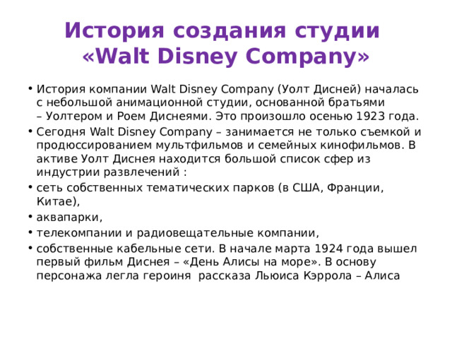 История создания студии  «Walt Disney Company» История компании Walt Disney Company (Уолт Дисней) началась с небольшой анимационной студии, основанной братьями – Уолтером и Роем Диснеями. Это произошло осенью 1923 года. Сегодня Walt Disney Company – занимается не только съемкой и продюссированием мультфильмов и семейных кинофильмов. В активе Уолт Диснея находится большой список сфер из индустрии развлечений : сеть собственных тематических парков (в США, Франции, Китае), аквапарки, телекомпании и радиовещательные компании, собственные кабельные сети. В начале марта 1924 года вышел первый фильм Диснея – «День Алисы на море». В основу персонажа легла героиня  рассказа Льюиса Кэррола – Алиса 