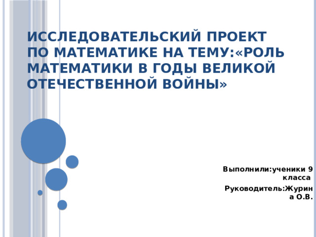 Исследовательский проект по математике на тему:«Роль математики в годы Великой Отечественной войны»    Выполнили:ученики 9 класса Руководитель:Журина  О.В. 