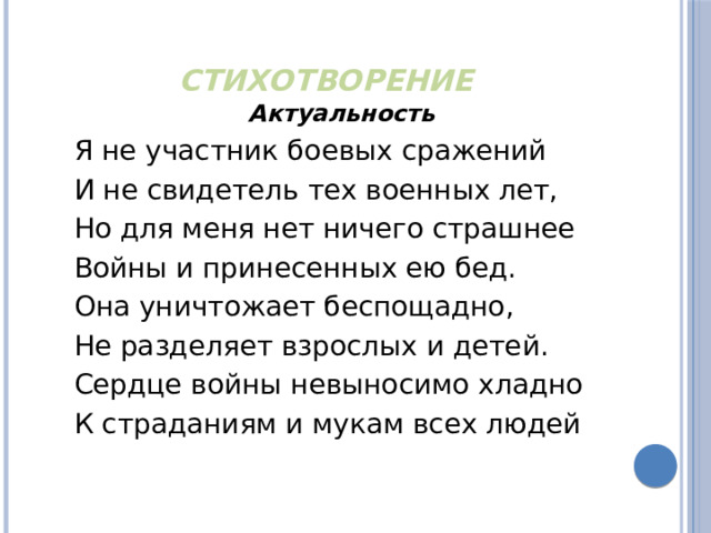 Стихотворение Актуальность Я не участник боевых сражений  И не свидетель тех военных лет, Но для меня нет ничего страшнее Войны и принесенных ею бед. Она уничтожает беспощадно,  Не разделяет взрослых и детей.  Сердце войны невыносимо хладно  К страданиям и мукам всех людей 