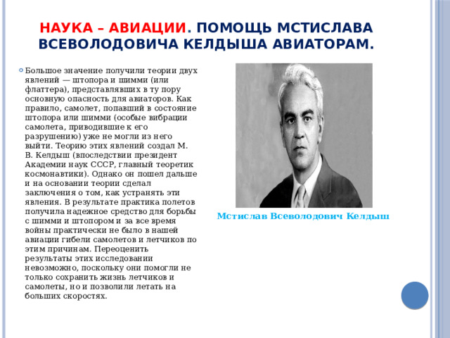 Наука – авиации . Помощь Мстислава Всеволодовича Келдыша авиаторам.   Большое значение получили теории двух явлений — штопора и шимми (или флаттера), представлявших в ту пору основную опасность для авиаторов. Как правило, самолет, попавший в состояние штопора или шимми (особые вибрации самолета, приводившие к его разрушению) уже не могли из него выйти. Теорию этих явлений создал М. В. Келдыш (впоследствии президент Академии наук СССР, главный теоретик космонавтики). Однако он пошел дальше и на основании теории сделал заключения о том, как устранять эти явления. В результате практика полетов получила надежное средство для борьбы с шимми и штопором и за все время войны практически не было в нашей авиации гибели самолетов и летчиков по этим причинам. Переоценить результаты этих исследовании невозможно, поскольку они помогли не только сохранить жизнь летчиков и самолеты, но и позволили летать на больших скоростях.  Мстислав Всеволодович Келдыш 