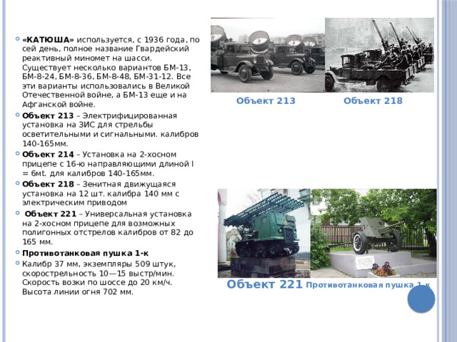 «КАТЮША»  используется, с 1936 года, по сей день, полное название Гвардейский реактивный миномет на шасси. Существует несколько вариантов БМ-13, БМ-8-24, БМ-8-36, БМ-8-48, БМ-31-12. Все эти варианты использовались в Великой Отечественной войне, а БМ-13 еще и на Афганской войне. Объект 213  – Электрифицированная установка на ЗИС для стрельбы осветительными и сигнальными. калибров 140-165мм. Объект 214  – Установка на 2-хосном прицепе с 16-ю направляющими длиной l = 6мt. для калибров 140-165мм. Объект 218  – Зенитная движущаяся установка на 12 шт. калибра 140 мм с электрическим приводом  Объект 221  – Универсальная установка на 2-хосном прицепе для возможных полигонных отстрелов калибров от 82 до 165 мм. Противотанковая пушка 1-к Калибр 37 мм, экземпляры 509 штук, скорострельность 10—15 выстр/мин. Скорость возки по шоссе до 20 км/ч. Высота линии огня 702 мм. Объект 213 Объект 218 Объект 221 Противотанковая пушка 1-к 