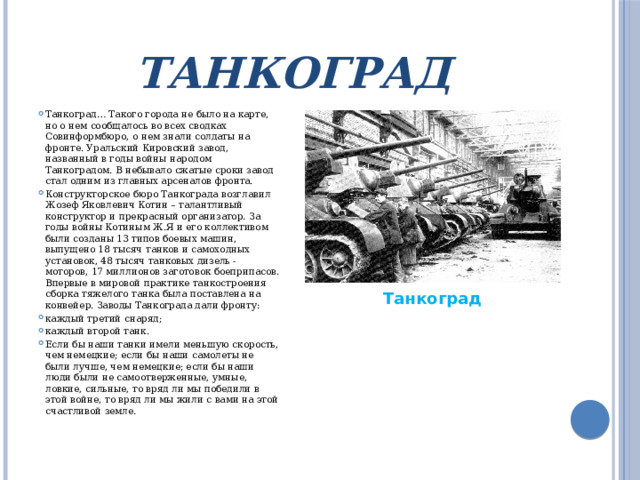 Танкоград Танкоград… Такого города не было на карте, но о нем сообщалось во всех сводках Совинформбюро, о нем знали солдаты на фронте. Уральский Кировский завод, названный в годы войны народом Танкоградом. В небывало сжатые сроки завод стал одним из главных арсеналов фронта. Конструкторское бюро Танкограда возглавил Жозеф Яковлевич Котин – талантливый конструктор и прекрасный организатор. За годы войны Котиным Ж.Я и его коллективом были созданы 13 типов боевых машин, выпущено 18 тысяч танков и самоходных установок, 48 тысяч танковых дизель - моторов, 17 миллионов заготовок боеприпасов. Впервые в мировой практике танкостроения сборка тяжелого танка была поставлена на конвейер. Заводы Танкограда дали фронту: каждый третий снаряд; каждый второй танк. Если бы наши танки имели меньшую скорость, чем немецкие; если бы наши самолеты не были лучше, чем немецкие; если бы наши люди были не самоотверженные, умные, ловкие, сильные, то вряд ли мы победили в этой войне, то вряд ли мы жили с вами на этой счастливой земле. Танкоград 