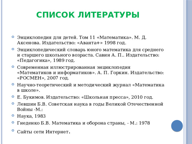 Список литературы   Энциклопедия для детей. Том 11 «Математика». М. Д. Аксенова. Издательство: «Аванта+» 1998 год. Энциклопедический словарь юного математика для среднего и старшего школьного возраста. Савин А. П.. Издательство: «Педагогика», 1989 год. Современная иллюстрированная энциклопедия «Математиков и информатиков». А. П. Горкин. Издательство: «РОСМЕН», 2007 год. Научно-теоретический и методический журнал «Математика в школе». Е. Букимов. Издательство: «Школьная пресса», 2010 год. Левшин Б.В. Советская наука в годы Великой Отечественной Войны -М.: Наука, 1983 Гнеденко Б.В. Математика и оборона страны, - М.: 1978 Сайты сети Интернет . 