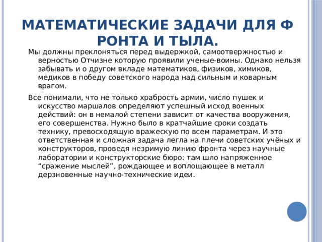 Математические задачи для фронта и тыла. Мы должны преклоняться перед выдержкой, самоотвержностью и верностью Отчизне которую проявили ученые-воины. Однако нельзя забывать и о другом вкладе математиков, физиков, химиков, медиков в победу советского народа над сильным и коварным врагом. Все понимали, что не только храбрость армии, число пушек и искусство маршалов определяют успешный исход военных действий: он в немалой степени зависит от качества вооружения, его совершенства. Нужно было в кратчайшие сроки создать технику, превосходящую вражескую по всем параметрам. И это ответственная и сложная задача легла на плечи советских учёных и конструкторов, проведя незримую линию фронта через научные лаборатории и конструкторские бюро: там шло напряженное “сражение мыслей”, рождающее и воплощающее в металл дерзновенные научно-технические идеи. 