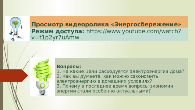 Просмотр видеоролика «Энергосбережение» Режим доступа: https://www.youtube.com/watch?v=t1p2yr7uAmw  Вопросы: 1. На какие цели расходуется электроэнергия дома? 2. Как вы думаете, как можно сэкономить электроэнергию в домашних условиях? 3. Почему в последнее время вопросы экономии энергии стали особенно актуальными?  