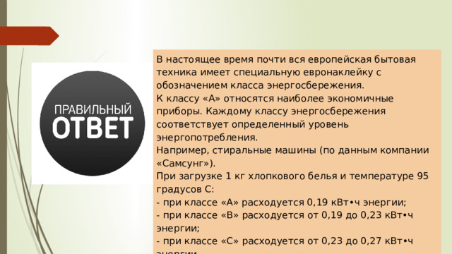 В настоящее время почти вся европейская бытовая техника имеет специальную евронаклейку с обозначением класса энергосбережения. К классу «А» относятся наиболее экономичные приборы. Каждому классу энергосбережения соответствует определенный уровень энергопотребления. Например, стиральные машины (по данным компании «Самсунг»). При загрузке 1 кг хлопкового белья и температуре 95 градусов С: - при классе «А» расходуется 0,19 кВт•ч энергии; - при классе «В» расходуется от 0,19 до 0,23 кВт•ч энергии; - при классе «С» расходуется от 0,23 до 0,27 кВт•ч энергии. 