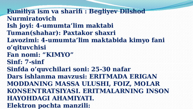 Familiya ism va sharifi : Begliyev Dilshod Nurmiratovich Ish joyi: 4-umumta’lim maktabi Tuman(shahar): Paxtakor shaxri Lavozimi: 4-umumta’lim maktabida kimyo fani o’qituvchisi Fan nomi: “KIMYO” Sinf: 7-sinf Sinfda o’quvchilari soni: 25-30 nafar Dars ishlanma mavzusi: ERITMADA ERIGAN MODDANING MASSA ULUSHI, FOIZ, MOLAR KONSENTRATSIYASI. ERITMALARNING INSON HAYOHDAGI AHAMIYATI. Elektron pochta manzili: dilshodbegliyev654@gmail.com 