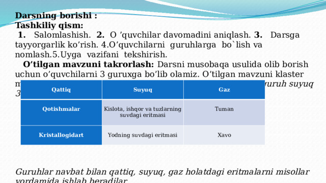 Darsning borishi : Tashkiliy qism:   1. Salomlashish. 2. O ’quvchilar davomadini aniqlash. 3. Darsga tayyorgarlik ko’rish. 4.O’quvchilarni guruhlarga bo`lish va nomlash.5.Uyga vazifani tekshirish.   O’tilgan mavzuni takrorlash: Darsni musobaqa usulida olib borish uchun o’quvchilarni 3 guruxga bo’lib olamiz. O’tilgan mavzuni klaster metodidan foydalanib takrorlab olamiz 1 – guruh qattiq 2 –guruh suyuq 3 – guruh gaz eritmalar        Guruhlar navbat bilan qattiq, suyuq, gaz holatdagi eritmalarni misollar yordamida ishlab beradilar      Qattiq     Qotishmalar     Suyuq     Kristallogidart   Kislota, ishqor va tuzlarning suvdagi eritmasi Gaz Tuman     Yodning suvdagi eritmasi   Xavo 