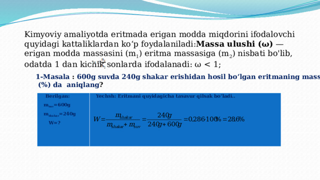 Kimyoviy amaliyotda eritmada erigan modda miqdorini ifodalovchi quyidagi kattaliklardan ko‘p foydalaniladi: Massa ulushi (ω) — erigan modda massasini (m 1 ) eritma massasiga (m 2 ) nisbati bo'lib, odatda 1 dan kichik sonlarda ifodalanadi: ω 1-Masala :  600g suvda 240g shakar erishidan hosil bo’lgan eritmaning massa ulishini  (%) da aniqlang ?  Berilgan: m suv =600g Yechsh: Eritmani quyidagicha tasavur qilsak bo’ladi.. m shakar =240g   W=?   