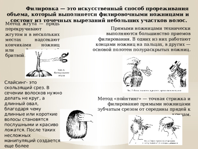 Филировка — это искусственный способ прореживания объема, который выполняется филировочными ножницами и состоит из точечных вырезаний небольших участков волос. Метод жгута — прядь перекручивают жгутом и в нескольких местах надсекают кончиками ножниц или филировочной бритвой. Прямыми ножницами технически выполняются большинство приемов филирования. В одних из них работают концами ножниц на пальцах, в других — основой полотен полураскрытых ножниц. Метод «пойнтинг» — точная стрижка и филирование прямыми ножницами зубчатым срезом от середины прядей к концам. Слайсинг- это скользящий срез. В сечении волосков нужно делать не круг, а длинный овал, благодаря чему длинные или короткие волосы становятся послушными и красиво ложатся. После таких несложных манипуляций создается еще более выразительная стрижка. 