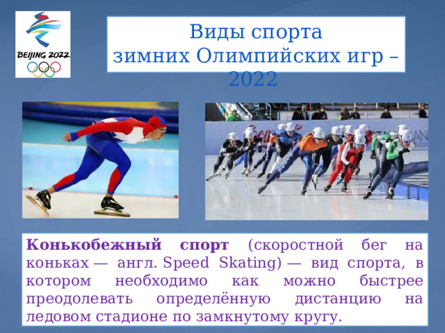 Виды спорта  зимних Олимпийских игр – 2022   Конькобежный спорт (скоростной бег на коньках — англ. Speed Skating) — вид спорта, в котором необходимо как можно быстрее преодолевать определённую дистанцию на ледовом стадионе по замкнутому кругу. 