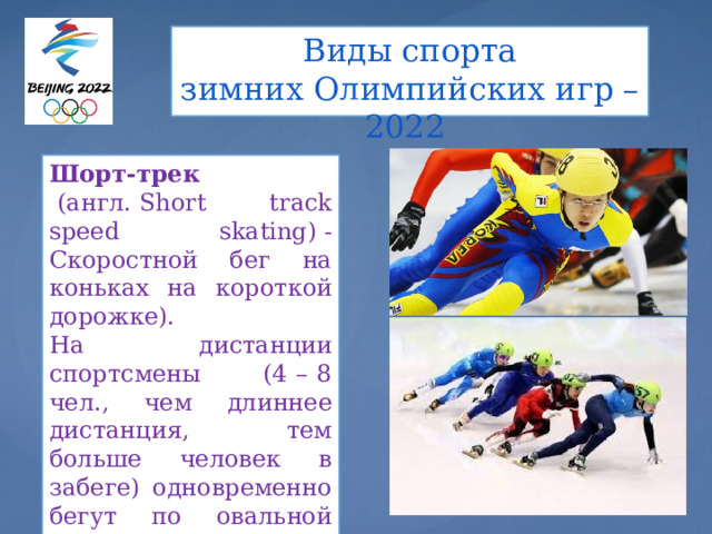 Виды спорта  зимних Олимпийских игр – 2022   Шорт-трек   (англ. Short track speed skating) - Скоростной бег на коньках на короткой дорожке). На дистанции спортсмены (4 – 8 чел., чем длиннее дистанция, тем больше человек в забеге) одновременно бегут по овальной ледовой дорожке длиной 111,12 м. 
