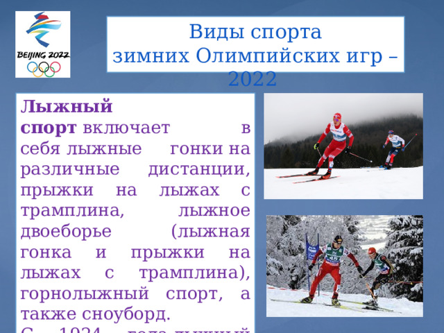Виды спорта  зимних Олимпийских игр – 2022   Лыжный спорт  включает в себя лыжные гонки на различные дистанции, прыжки на лыжах с трамплина, лыжное двоеборье (лыжная гонка и прыжки на лыжах с трамплина), горнолыжный спорт, а также сноуборд. С 1924 года лыжный спорт входит в программу  зимних Олимпийских игр. 
