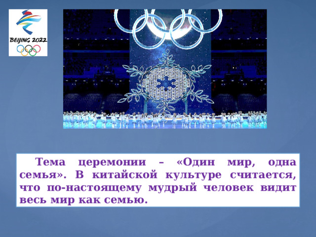 Это известная китайская поговорка 2000-летней давности. Организаторы Олимпиады надеются, что Пекин-2022 объединит весь мир, который вместе, как одна семья, проведет незабываемый китайский Новый год в Пекине.  Тема церемонии – «Один мир, одна семья». В китайской культуре считается, что по-настоящему мудрый человек видит весь мир как семью.  