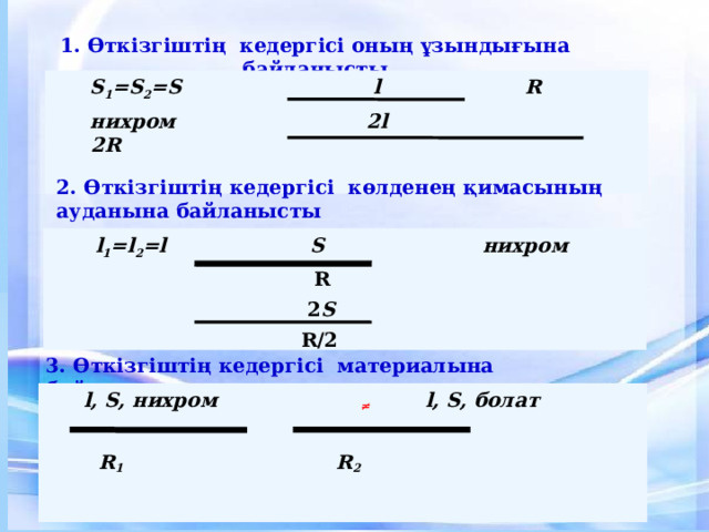 1. Өткізгіштің кедергісі оның ұзындығына байланысты  S 1 =S 2 =S l  R  нихром 2l  2R  2. Өткізгіштің кедергісі  көлденең қимасының ауданына байланысты  l 1 =l 2 =l S  нихром  R  2 S  R/2  3. Өткізгіштің кедергісі материалына байланысты  l, S, нихром ≠ l, S, болат    R 1     R 2 