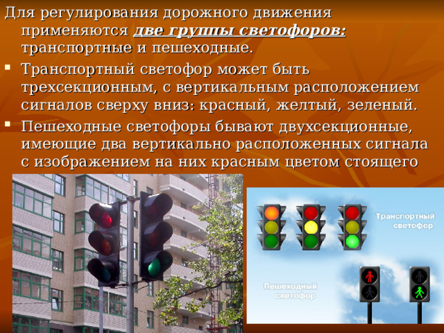 Для регулирования дорожного движения применяются две группы светофоров: транспортные и пешеходные. Транспортный светофор может быть трехсекционным, с вертикальным расположением сигналов сверху вниз: красный, желтый, зеленый. Пешеходные светофоры бывают двухсекционные, имеющие два вертикально расположенных сигнала с изображением на них красным цветом стоящего пешехода 