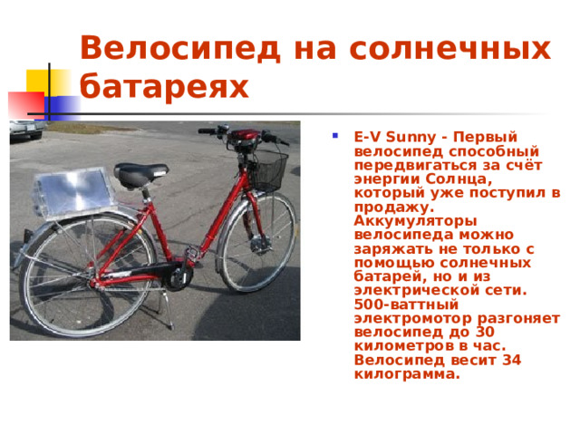 Велосипед на солнечных батареях E-V Sunny - Первый велосипед способный передвигаться за счёт энергии Солнца, который уже поступил в продажу. Аккумуляторы велосипеда можно заряжать не только с помощью солнечных батарей, но и из электрической сети. 500-ваттный электромотор разгоняет велосипед до 30 километров в час. Велосипед весит 34 килограмма.  