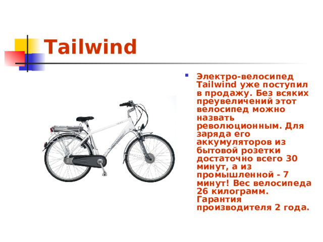 Tailwind Электро-велосипед Tailwind уже поступил в продажу. Без всяких преувеличений этот велосипед можно назвать революционным. Для заряда его аккумуляторов из бытовой розетки достаточно всего 30 минут, а из промышленной - 7 минут! Вес велосипеда 26 килограмм. Гарантия производителя 2 года. 