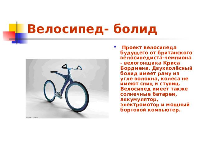 Велосипед- болид   Проект велосипеда будущего от британского велосипедиста-чемпиона - велогонщика Криса Бордмена. Двухколёсный болид имеет раму из угле волокна, колёса не имеют спиц и ступиц. Велосипед имеет также солнечные батареи, аккумулятор, электромотор и мощный бортовой компьютер.   
