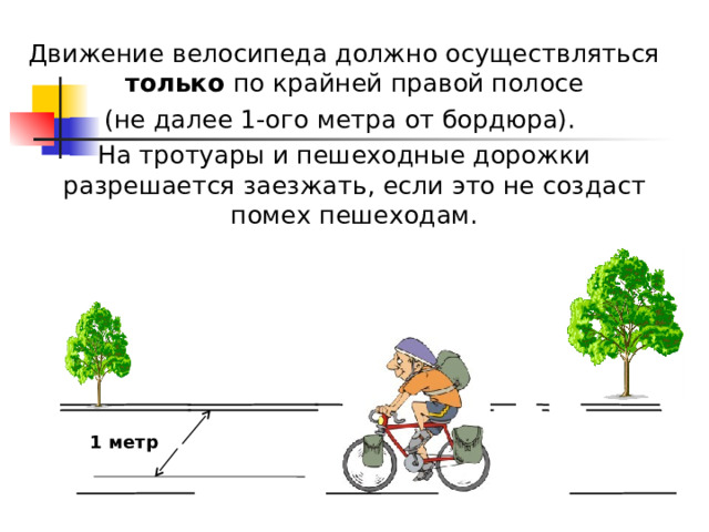 Движение  велосипеда должно осуществляться только по крайней правой полосе (не далее 1-ого метра от бордюра). На тротуары и пешеходные дорожки разрешается заезжать, если это не создаст помех пешеходам. 1 метр 
