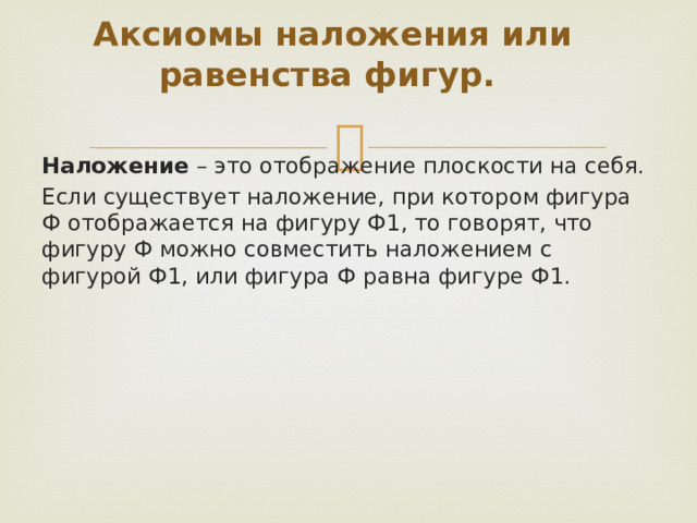 Аксиомы наложения или равенства фигур. Наложение – это отображение плоскости на себя. Если существует наложение, при котором фигура Ф отображается на фигуру Ф1, то говорят, что фигуру Ф можно совместить наложением с фигурой Ф1, или фигура Ф равна фигуре Ф1. 