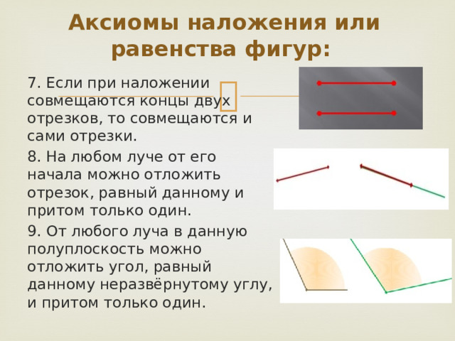 Аксиомы наложения или равенства фигур: 7. Если при наложении совмещаются концы двух отрезков, то совмещаются и сами отрезки. 8. На любом луче от его начала можно отложить отрезок, равный данному и притом только один. 9. От любого луча в данную полуплоскость можно отложить угол, равный данному неразвёрнутому углу, и притом только один. 