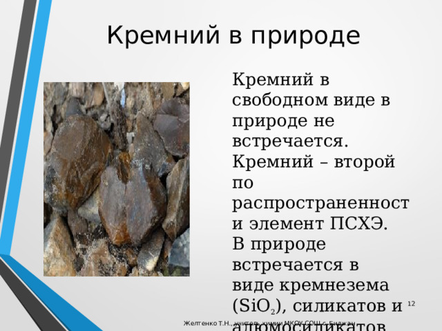 Кремний в природе Кремний в свободном виде в природе не встречается. Кремний – второй по распространенности элемент ПСХЭ. В природе встречается в виде кремнезема (SiO 2 ), силикатов и алюмосиликатов.  Желтенко Т.Н., учитель химии МКОУ СОШ с. Биджан 