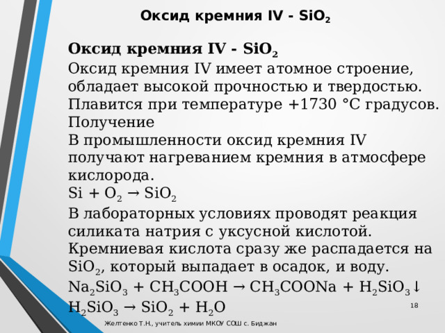 Оксид кремния IV - SiO 2 Оксид кремния IV имеет атомное строение, обладает высокой прочностью и твердостью. Плавится при температуре +1730 °C градусов. Получение В промышленности оксид кремния IV получают нагреванием кремния в атмосфере кислорода. Si + O 2  → SiO 2 В лабораторных условиях проводят реакция силиката натрия с уксусной кислотой. Кремниевая кислота сразу же распадается на SiO 2 , который выпадает в осадок, и воду. Na 2 SiO 3  + CH 3 COOH → CH 3 COONa + H 2 SiO 3 ↓ H 2 SiO 3  → SiO 2  + H 2 O Оксид кремния IV - SiO 2 Оксид кремния IV - SiO 2 Оксид кремния IV имеет атомное строение, обладает высокой прочностью и твердостью. Плавится при температуре +1730 °C градусов. Получение В промышленности оксид кремния IV получают нагреванием кремния в атмосфере кислорода. Si + O 2  → SiO 2 В лабораторных условиях проводят реакция силиката натрия с уксусной кислотой. Кремниевая кислота сразу же распадается на SiO 2 , который выпадает в осадок, и воду. Na 2 SiO 3  + CH 3 COOH → CH 3 COONa + H 2 SiO 3 ↓ H 2 SiO 3  → SiO 2  + H 2 O  Желтенко Т.Н., учитель химии МКОУ СОШ с. Биджан 