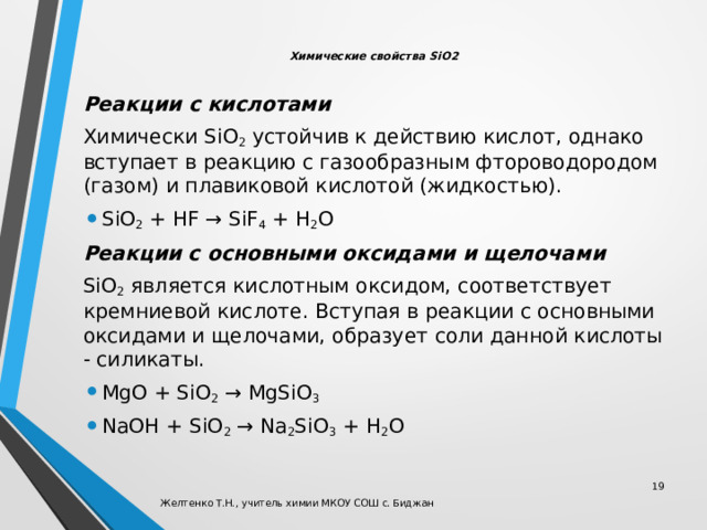  Химические свойства SiO2   Реакции с кислотами Химически SiO 2  устойчив к действию кислот, однако вступает в реакцию с газообразным фтороводородом (газом) и плавиковой кислотой (жидкостью). SiO 2  + HF → SiF 4  + H 2 O Реакции с основными оксидами и щелочами SiO 2  является кислотным оксидом, соответствует кремниевой кислоте. Вступая в реакции с основными оксидами и щелочами, образует соли данной кислоты - силикаты. MgO + SiO 2  → MgSiO 3 NaOH + SiO 2  → Na 2 SiO 3  + H 2 O  Желтенко Т.Н., учитель химии МКОУ СОШ с. Биджан 