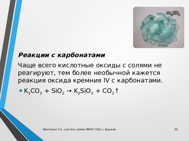 Реакции c карбонатами Чаще всего кислотные оксиды с солями не реагируют, тем более необычной кажется реакция оксида кремния IV с карбонатами. K 2 CO 3  + SiO 2  → K 2 SiO 3  + CO 2 ↑ Желтенко Т.Н., учитель химии МКОУ СОШ с. Биджан  