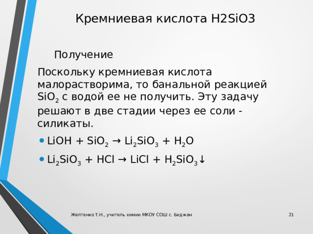 Кремниевая кислота H2SiO3  Получение Поскольку кремниевая кислота малорастворима, то банальной реакцией SiO 2  с водой ее не получить. Эту задачу решают в две стадии через ее соли - силикаты. LiOH + SiO 2  → Li 2 SiO 3  + H 2 O Li 2 SiO 3  + HCl → LiCl + H 2 SiO 3 ↓ Желтенко Т.Н., учитель химии МКОУ СОШ с. Биджан  