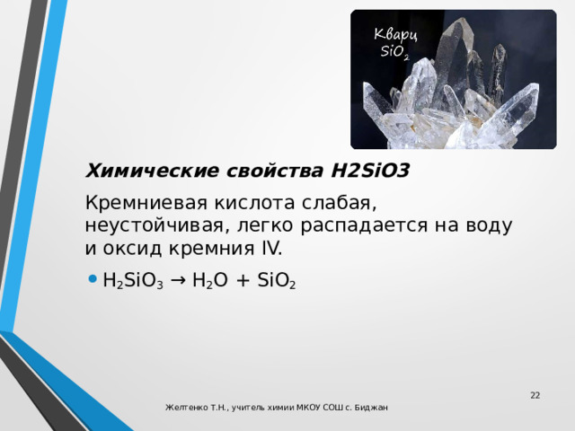 Химические свойства H2SiO3 Кремниевая кислота слабая, неустойчивая, легко распадается на воду и оксид кремния IV. H 2 SiO 3  → H 2 O + SiO 2  Желтенко Т.Н., учитель химии МКОУ СОШ с. Биджан 
