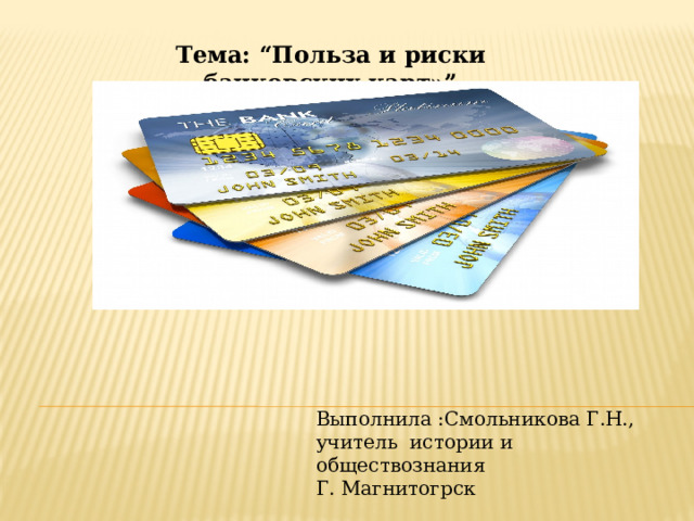 Тема: “Польза и риски банковских карт»” Выполнила :Смольникова Г.Н., учитель истории и обществознания Г. Магнитогрск 