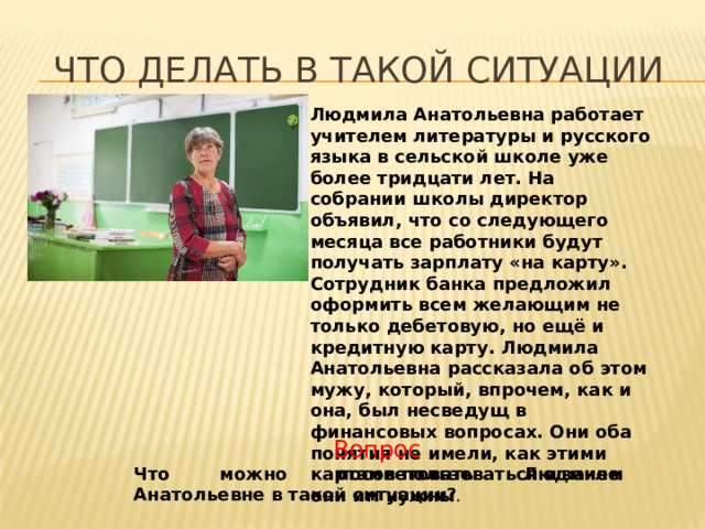 Что делать в такой ситуации Людмила Анатольевна работает учителем литературы и русского языка в сельской школе уже более тридцати лет. На собрании школы директор объявил, что со следующего месяца все работники будут получать зарплату «на карту». Сотрудник банка предложил оформить всем желающим не только дебетовую, но ещё и кредитную карту. Людмила Анатольевна рассказала об этом мужу, который, впрочем, как и она, был несведущ в финансовых вопросах. Они оба понятия не имели, как этими картами пользоваться и зачем они им нужны . Вопрос Что можно посоветовать Людмиле Анатольевне в такой ситуации? 