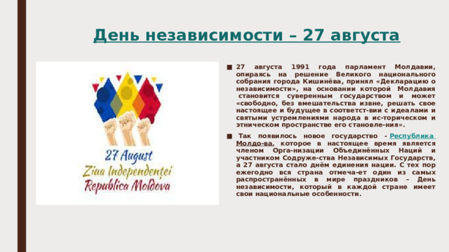  День независимости – 27 августа 27 августа 1991 года парламент Молдавии, опираясь на решение Великого национального собрания города Кишинёва, принял «Декларацию о независимости», на основании которой  Молдавия  становится суверенным государством и может «свободно, без вмешательства извне, решать свое настоящее и будущее в соответст-вии с идеалами и святыми устремлениями народа в ис-торическом и этническом пространстве его становле-ния».   Так появилось новое государство -  Республика Молдо-ва , которое в настоящее время является членом Орга-низации Объединённых Наций и участником Содруже-ства Независимых Государств, а 27 августа стало днём единения нации. С тех пор ежегодно вся страна отмеча-ет один из самых распространённых в мире праздников – День независимости, который в каждой стране имеет свои национальные особенности. 