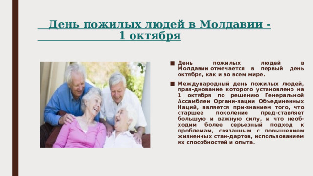  День пожилых людей в Молдавии -  1 октября   День пожилых людей в Молдавии отмечается в первый день октября, как и во всем мире. Международный день пожилых людей, праз-днование которого установлено на 1 октября по решению Генеральной Ассамблеи Органи-зации Объединенных Наций, является при-знанием того, что старшее поколение пред-ставляет большую и важную силу, и что необ-ходим более серьезный подход к проблемам, связанным с повышением жизненных стан-дартов, использованием их способностей и опыта. 