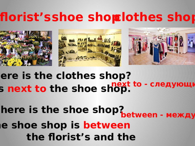 florist’s shoe shop clothes shop Where is the clothes shop? next to - следующий  - It’s next to the shoe shop. Where is the shoe shop? between - между The shoe shop is between  the florist’s and the clothes shop . 