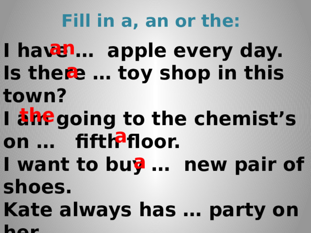 Fill in a, an or the: an I have … apple every day. Is there … toy shop in this town? I am going to the chemist’s on … fifth floor. I want to buy … new pair of shoes. Kate always has … party on her Birthday.   a the a a 