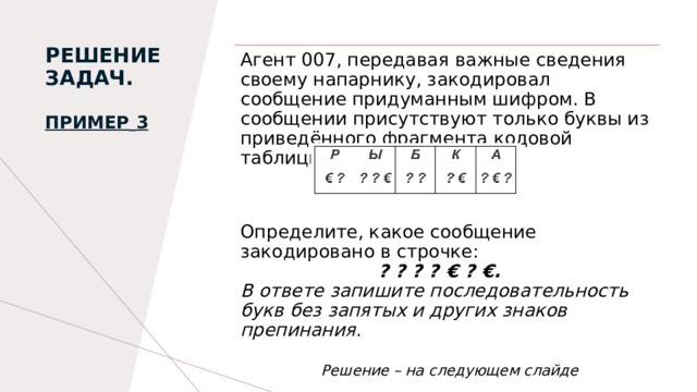 РЕШЕНИЕ ЗАДАЧ.   Пример   3   Агент 007, передавая важные сведения своему напарнику, закодировал сообщение придуманным шифром. В сообщении присутствуют только буквы из приведённого фрагмента кодовой таблицы: Определите, какое сообщение закодировано в строчке:  ? ? ? ? € ? €. В ответе запишите последовательность букв без запятых и других знаков препинания.   Решение – на следующем слайде 