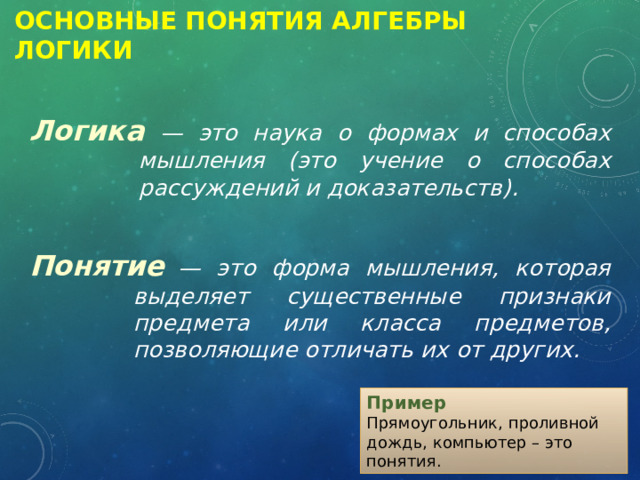 Основные Понятия Алгебры логики Логика  — это наука о формах и способах мышления (это учение о способах рассуждений и доказательств).  Понятие  — это форма мышления, которая выделяет существенные признаки предмета или класса предметов, позволяющие отличать их от других. Пример Прямоугольник, проливной дождь, компьютер – это понятия. 